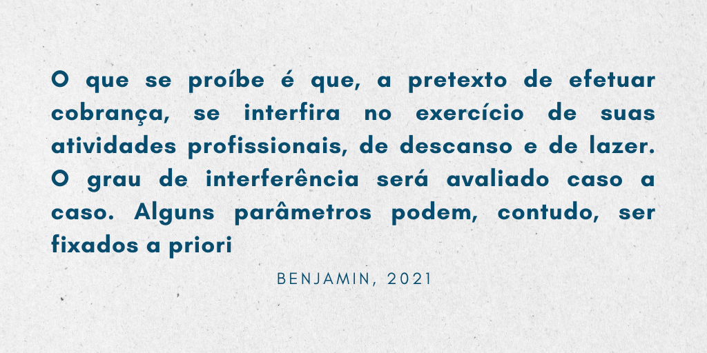 Citação extraída do Manual de Direito do Consumidor, de Antônio Herman Benjamin, do ano de 2021. O conteúdo é o seguinte: 
Por conseguinte, continua lícito enviar cartas e telegramas de cobrança ao consumidor no seu endereço comercial ou residencial. Ainda é permitido telefonar para ele nesses dois locais. O que se proíbe é que, a pretexto de efetuar cobrança, se interfira no exercício de suas atividades profissionais, de descanso e de lazer. O grau de interferência será avaliado caso a caso. Alguns parâmetros podem, contudo, ser fixados a priori" (Benjamin, 2021)